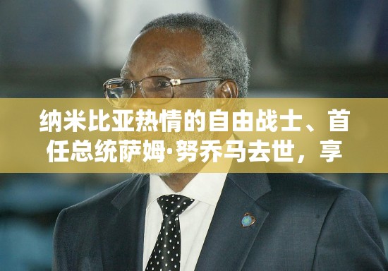 纳米比亚热情的自由战士、首任总统萨姆·努乔马去世，享年95岁